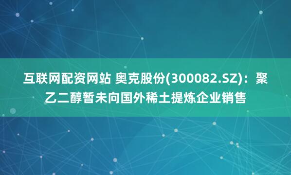 互联网配资网站 奥克股份(300082.SZ)：聚乙二醇暂未向国外稀土提炼企业销售