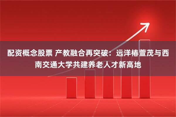 配资概念股票 产教融合再突破：远洋椿萱茂与西南交通大学共建养老人才新高地