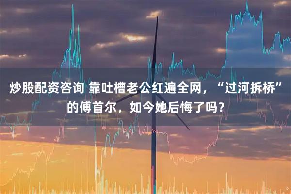 炒股配资咨询 靠吐槽老公红遍全网，“过河拆桥”的傅首尔，如今她后悔了吗？