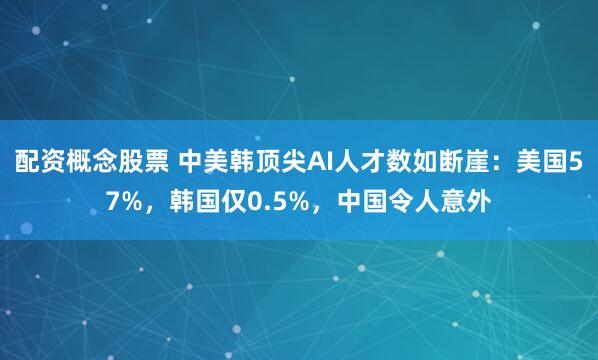 配资概念股票 中美韩顶尖AI人才数如断崖：美国57%，韩国仅0.5%，中国令人意外