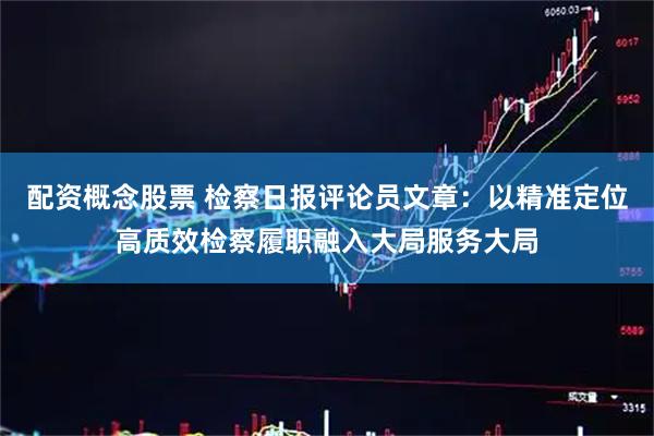 配资概念股票 检察日报评论员文章：以精准定位高质效检察履职融入大局服务大局