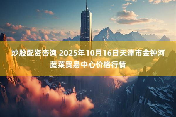炒股配资咨询 2025年10月16日天津市金钟河蔬菜贸易中心价格行情