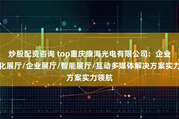 炒股配资咨询 top重庆康海光电有限公司：企业数字化展厅/企业展厅/智能展厅/互动多媒体解决方案实力领航