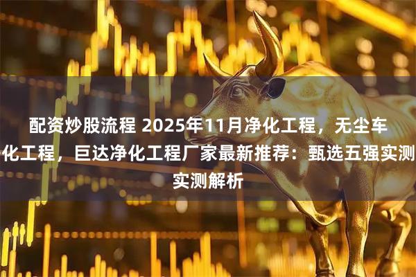 配资炒股流程 2025年11月净化工程，无尘车间净化工程，巨达净化工程厂家最新推荐：甄选五强实测解析