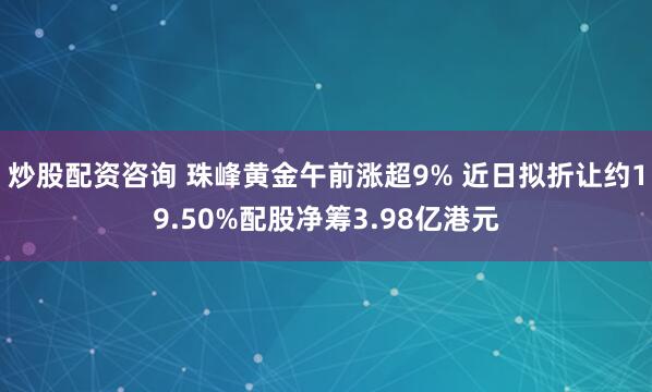 炒股配资咨询 珠峰黄金午前涨超9% 近日拟折让约19.50%配股净筹3.98亿港元