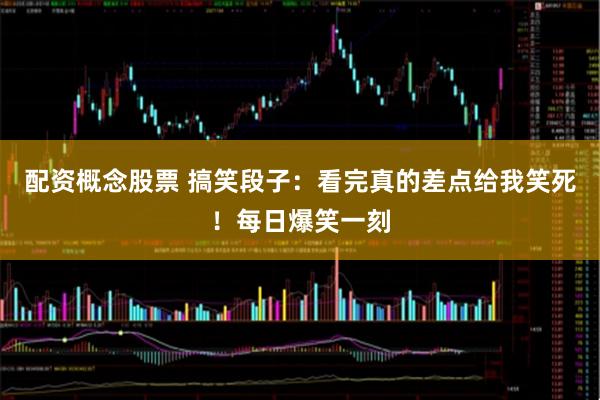 配资概念股票 搞笑段子：看完真的差点给我笑死！每日爆笑一刻