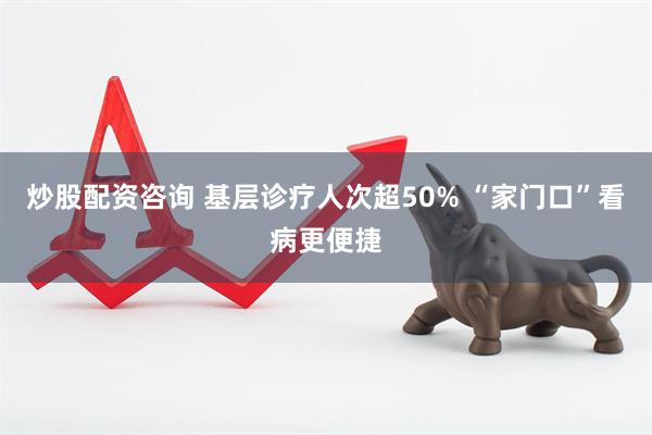 炒股配资咨询 基层诊疗人次超50% “家门口”看病更便捷