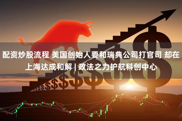 配资炒股流程 美国创始人要和瑞典公司打官司 却在上海达成和解 | 政法之力护航科创中心