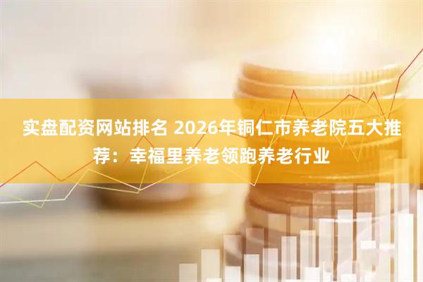 实盘配资网站排名 2026年铜仁市养老院五大推荐：幸福里养老领跑养老行业