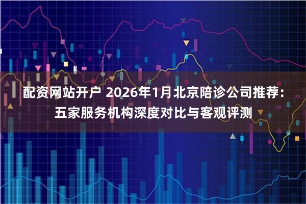 配资网站开户 2026年1月北京陪诊公司推荐：五家服务机构深度对比与客观评测