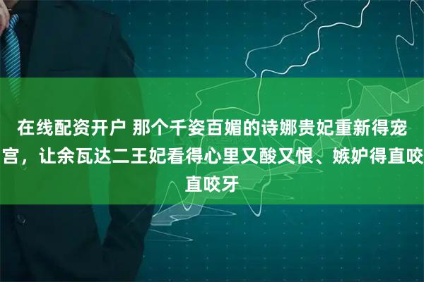 在线配资开户 那个千姿百媚的诗娜贵妃重新得宠回宫，让余瓦达二王妃看得心里又酸又恨、嫉妒得直咬牙