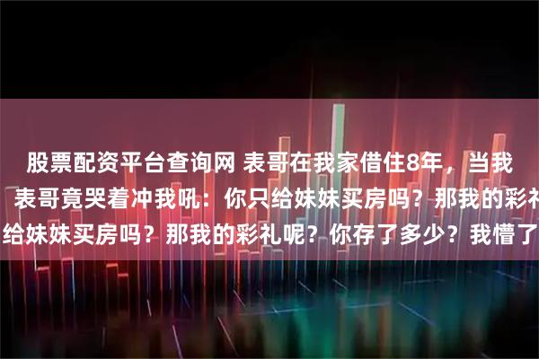 股票配资平台查询网 表哥在我家借住8年，当我全款给女儿买了婚房后，表哥竟哭着冲我吼：你只给妹妹买房吗？那我的彩礼呢？你存了多少？我懵了