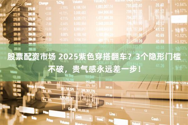 股票配资市场 2025紫色穿搭翻车？3个隐形门槛不破，贵气感永远差一步！