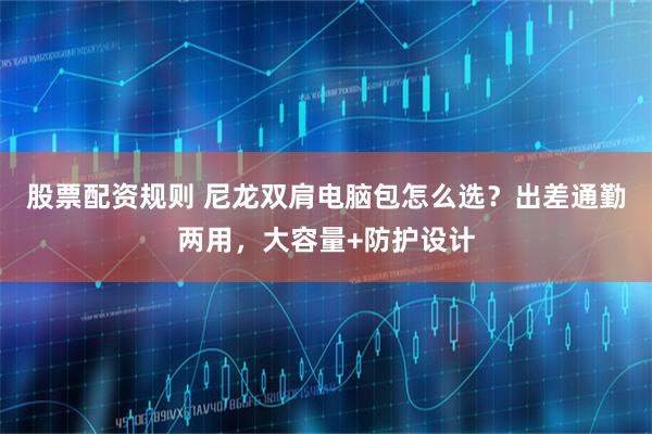 股票配资规则 尼龙双肩电脑包怎么选？出差通勤两用，大容量+防护设计