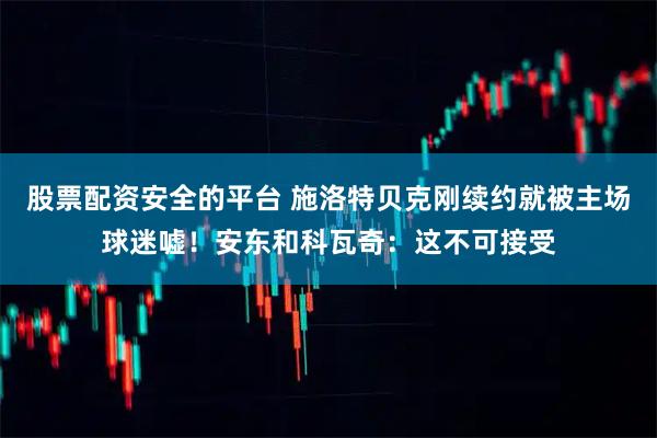 股票配资安全的平台 施洛特贝克刚续约就被主场球迷嘘!安东和科瓦奇:这不可接受