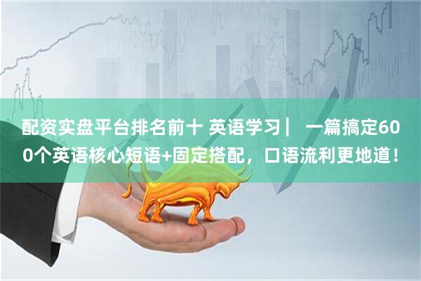 配资实盘平台排名前十 英语学习 ▏一篇搞定600个英语核心短语+固定搭配，口语流利更地道！