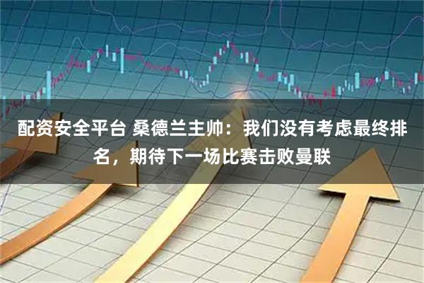 配资安全平台 桑德兰主帅：我们没有考虑最终排名，期待下一场比赛击败曼联