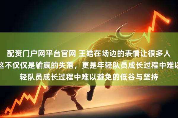 配资门户网平台官网 王皓在场边的表情让很多人都觉得挺难受的，这不仅仅是输赢的失落，更是年轻队员成长过程中难以避免的低谷与坚持