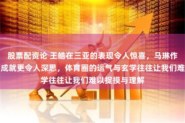 股票配资论 王皓在三亚的表现令人惊喜，马琳作为冠军教练的成就更令人深思，体育圈的运气与玄学往往让我们难以捉摸与理解