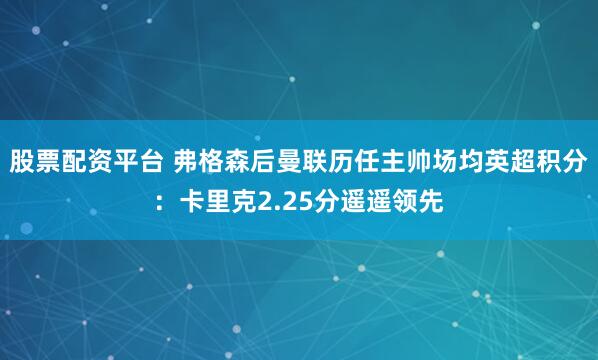 股票配资平台 弗格森后曼联历任主帅场均英超积分：卡里克2.25分遥遥领先