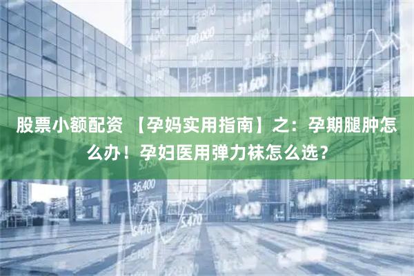 股票小额配资 【孕妈实用指南】之：孕期腿肿怎么办！孕妇医用弹力袜怎么选？
