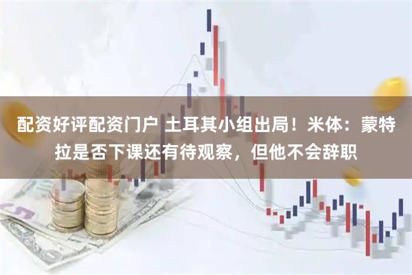 配资好评配资门户 土耳其小组出局！米体：蒙特拉是否下课还有待观察，但他不会辞职