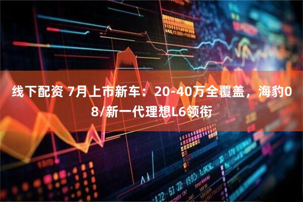 线下配资 7月上市新车:20-40万全覆盖,海豹08/新一代理想L6领衔