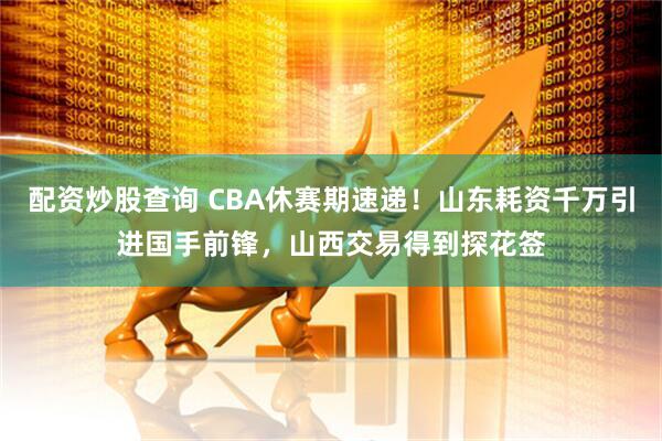 配资炒股查询 CBA休赛期速递！山东耗资千万引进国手前锋，山西交易得到探花签