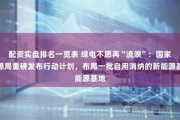 配资实盘排名一览表 绿电不愿再“流浪”:国家能源局重磅发布行动计划,布局一批自用消纳的新能源基地