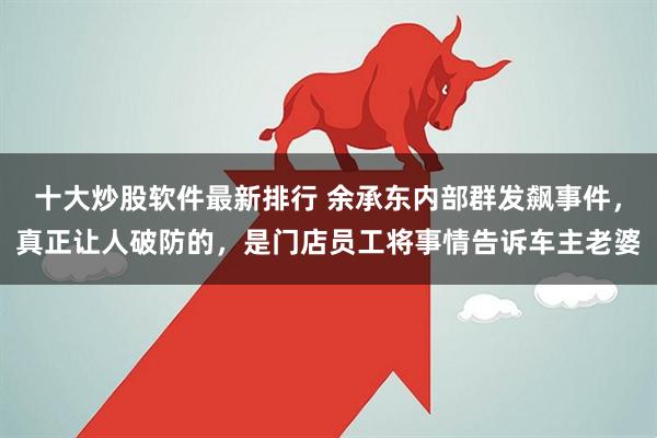 十大炒股软件最新排行 余承东内部群发飙事件，真正让人破防的，是门店员工将事情告诉车主老婆