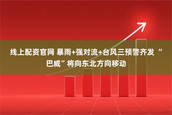 线上配资官网 暴雨+强对流+台风三预警齐发 “巴威”将向东北方向移动