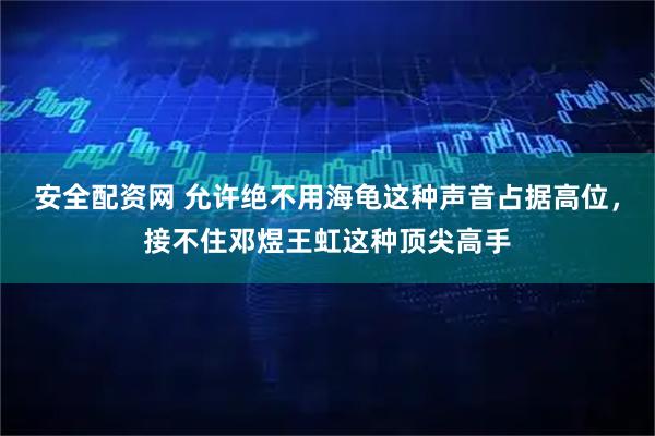 安全配资网 允许绝不用海龟这种声音占据高位，接不住邓煜王虹这种顶尖高手