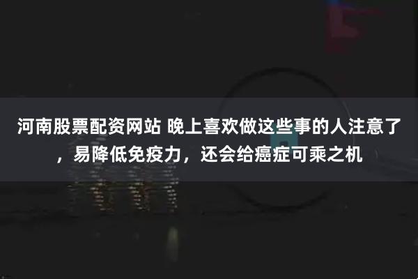 河南股票配资网站 晚上喜欢做这些事的人注意了，易降低免疫力，还会给癌症可乘之机