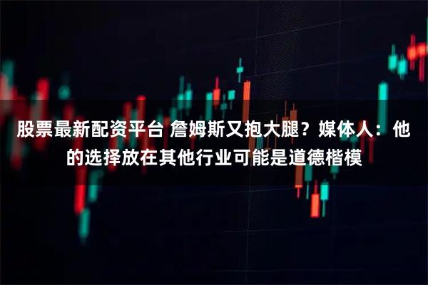 股票最新配资平台 詹姆斯又抱大腿？媒体人：他的选择放在其他行业可能是道德楷模