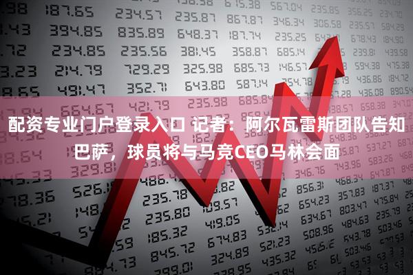 配资专业门户登录入口 记者：阿尔瓦雷斯团队告知巴萨，球员将与马竞CEO马林会面