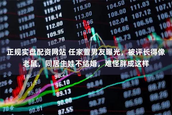 正规实盘配资网站 任家萱男友曝光，被评长得像老鼠，同居生娃不结婚，难怪胖成这样