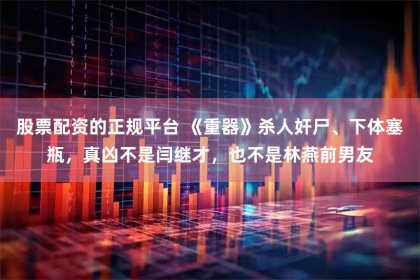 股票配资的正规平台 《重器》杀人奸尸、下体塞瓶，真凶不是闫继才，也不是林燕前男友