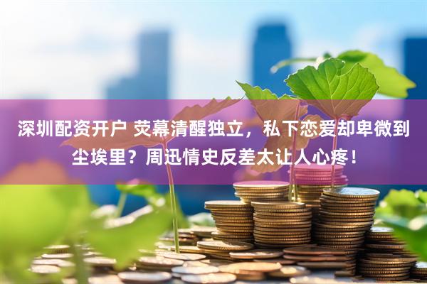 深圳配资开户 荧幕清醒独立，私下恋爱却卑微到尘埃里？周迅情史反差太让人心疼！