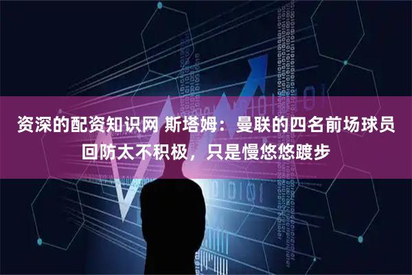 资深的配资知识网 斯塔姆：曼联的四名前场球员回防太不积极，只是慢悠悠踱步