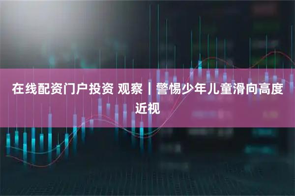 在线配资门户投资 观察｜警惕少年儿童滑向高度近视